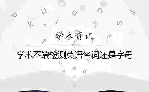 學術不端檢測英語名詞還是字母 學術不端檢測英語名詞還是字母